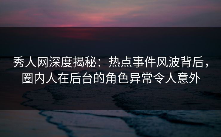 秀人网深度揭秘：热点事件风波背后，圈内人在后台的角色异常令人意外