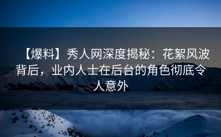 【爆料】秀人网深度揭秘：花絮风波背后，业内人士在后台的角色彻底令人意外