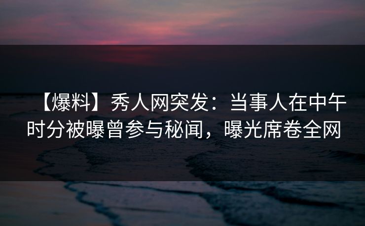 【爆料】秀人网突发：当事人在中午时分被曝曾参与秘闻，曝光席卷全网