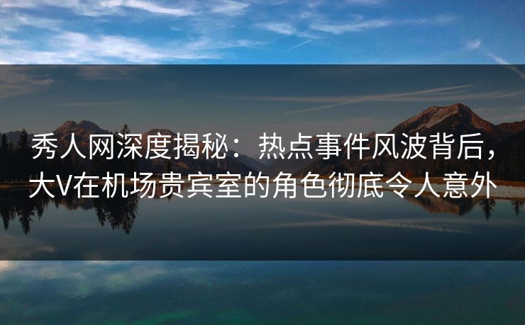 秀人网深度揭秘：热点事件风波背后，大V在机场贵宾室的角色彻底令人意外
