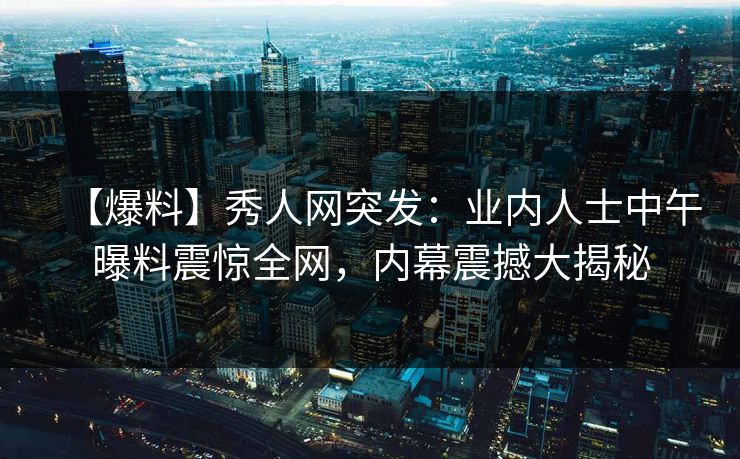 【爆料】秀人网突发：业内人士中午曝料震惊全网，内幕震撼大揭秘