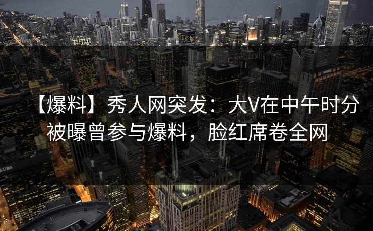 【爆料】秀人网突发:大V在中午时分被曝曾参与爆料,脸红席卷全网 【爆料】秀人网突发:大V在中午时分被曝曾参与爆料,脸红席卷全网