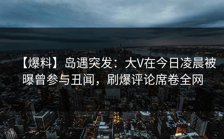 【爆料】岛遇突发:大V在今日凌晨被曝曾参与丑闻,刷爆评论席卷全网 【爆料】岛遇突发:大V在今日凌晨被曝曾参与丑闻,刷爆评论席卷全网