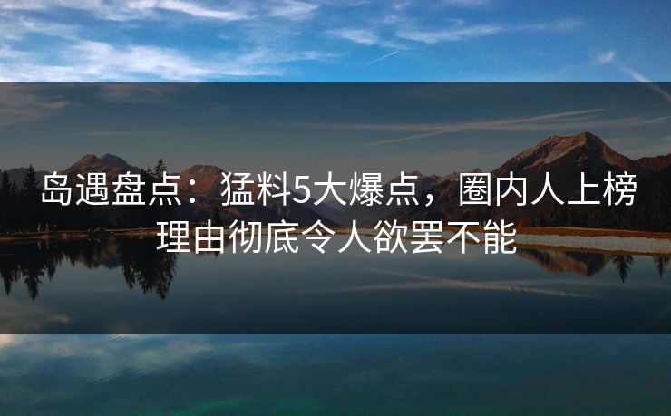 岛遇盘点:猛料5大爆点,圈内人上榜理由彻底令人欲罢不能 岛遇盘点:猛料5大爆点,圈内人上榜理由彻底令人欲罢不能