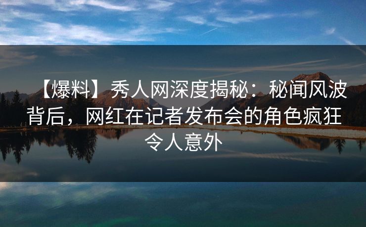 【爆料】秀人网深度揭秘:秘闻风波背后,网红在记者发布会的角色疯狂令人意外 【爆料】秀人网深度揭秘:秘闻风波背后,网红在记者发布会的角色疯狂令人意外