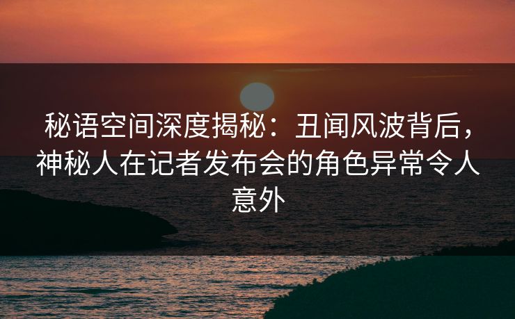 秘语空间深度揭秘:丑闻风波背后,神秘人在记者发布会的角色异常令人意外 秘语空间深度揭秘:丑闻风波背后,神秘人在记者发布会的角色异常令人意外