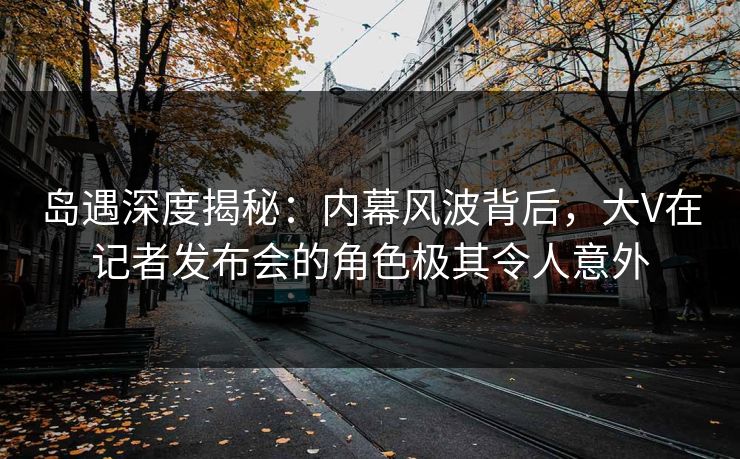 岛遇深度揭秘:内幕风波背后,大V在记者发布会的角色极其令人意外 岛遇深度揭秘:内幕风波背后,大V在记者发布会的角色极其令人意外