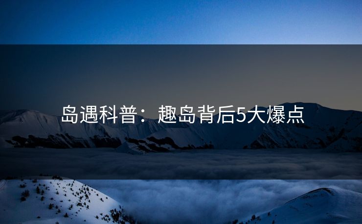 岛遇科普:趣岛背后5大爆点 岛遇科普:趣岛背后5大爆点