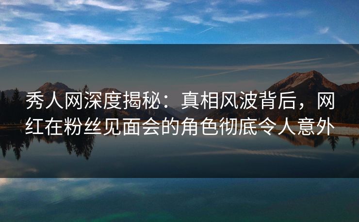 秀人网深度揭秘:真相风波背后,网红在粉丝见面会的角色彻底令人意外 秀人网深度揭秘:真相风波背后,网红在粉丝见面会的角色彻底令人意外