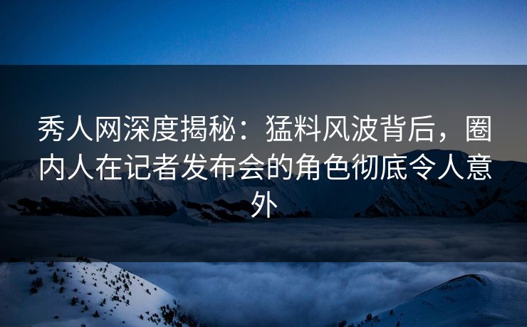 秀人网深度揭秘:猛料风波背后,圈内人在记者发布会的角色彻底令人意外 秀人网深度揭秘:猛料风波背后,圈内人在记者发布会的角色彻底令人意外