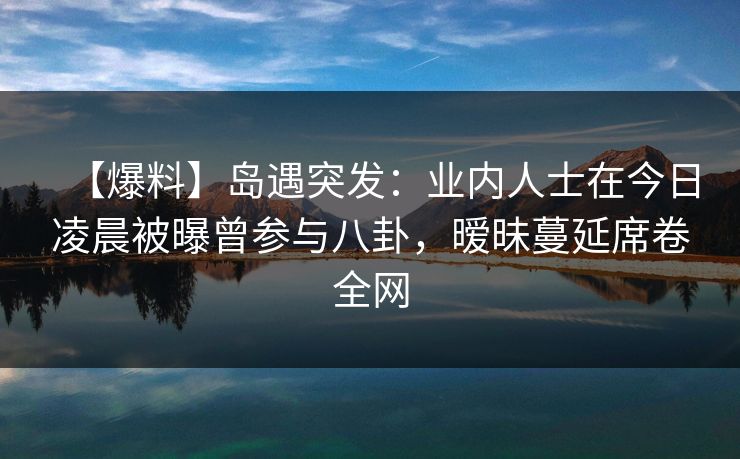 【爆料】岛遇突发：业内人士在今日凌晨被曝曾参与八卦，暧昧蔓延席卷全网