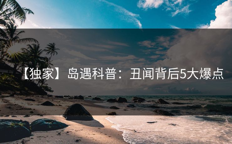 【独家】岛遇科普:丑闻背后5大爆点 【独家】岛遇科普:丑闻背后5大爆点