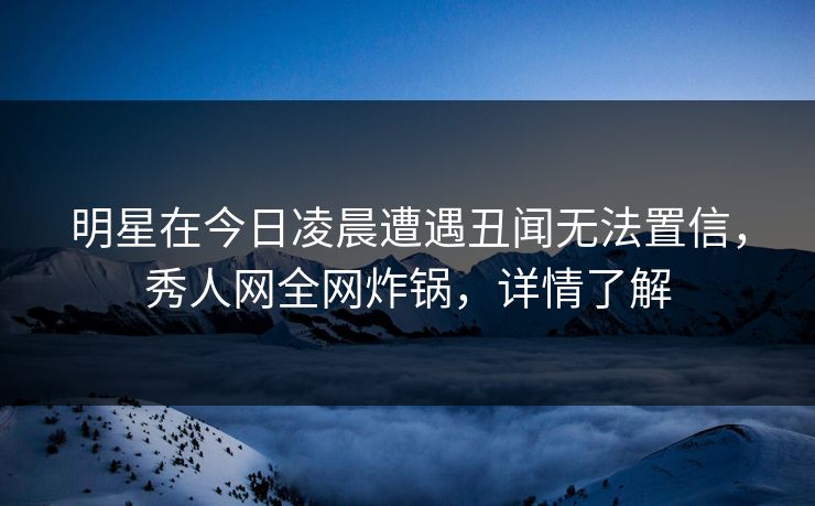 明星在今日凌晨遭遇丑闻无法置信,秀人网全网炸锅,详情了解 明星在今日凌晨遭遇丑闻无法置信,秀人网全网炸锅,详情了解