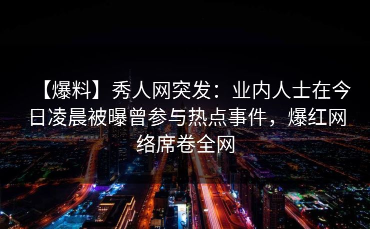 【爆料】秀人网突发:业内人士在今日凌晨被曝曾参与热点事件,爆红网络席卷全网 【爆料】秀人网突发:业内人士在今日凌晨被曝曾参与热点事件,爆红网络席卷全网