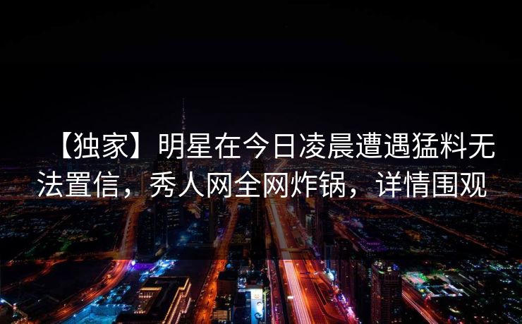 【独家】明星在今日凌晨遭遇猛料无法置信,秀人网全网炸锅,详情围观 【独家】明星在今日凌晨遭遇猛料无法置信,秀人网全网炸锅,详情围观