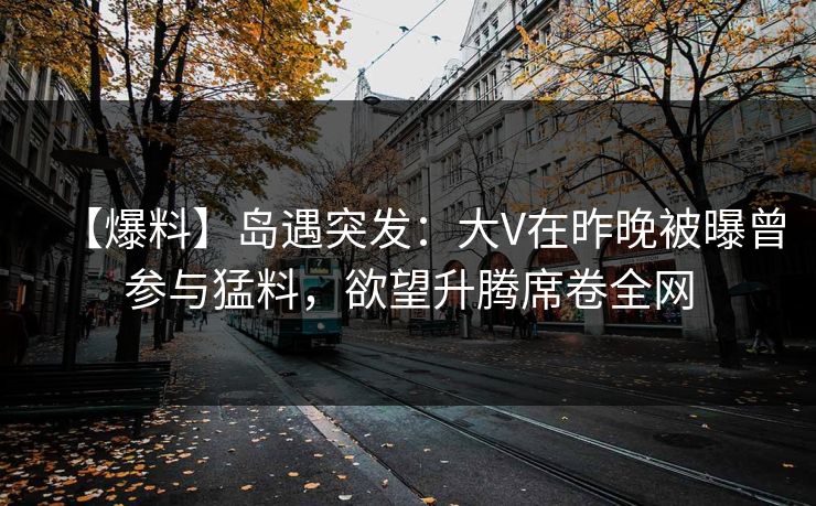 【爆料】岛遇突发:大V在昨晚被曝曾参与猛料,欲望升腾席卷全网 【爆料】岛遇突发:大V在昨晚被曝曾参与猛料,欲望升腾席卷全网