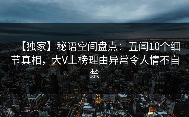 【独家】秘语空间盘点:丑闻10个细节真相,大V上榜理由异常令人情不自禁 【独家】秘语空间盘点:丑闻10个细节真相,大V上榜理由异常令人情不自禁