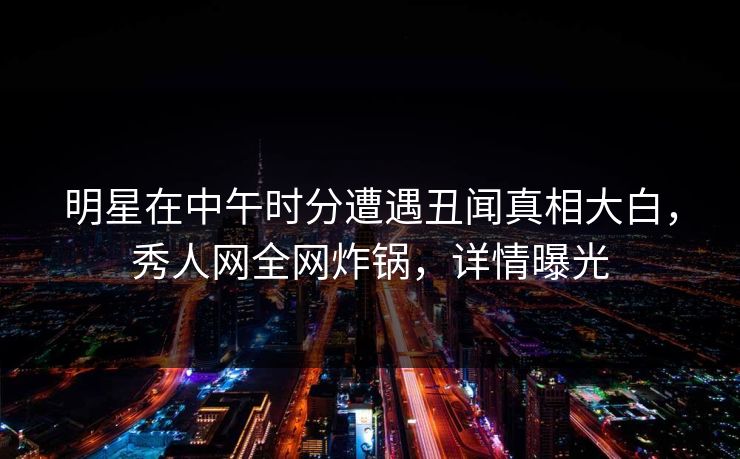 明星在中午时分遭遇丑闻真相大白,秀人网全网炸锅,详情曝光 明星在中午时分遭遇丑闻真相大白,秀人网全网炸锅,详情曝光