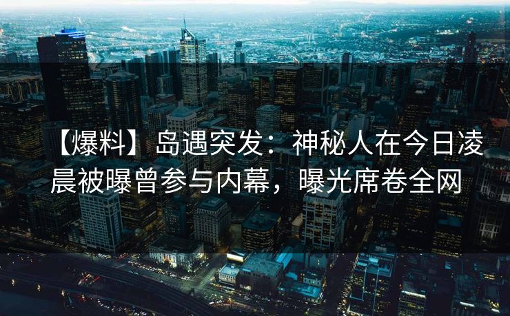 【爆料】岛遇突发:神秘人在今日凌晨被曝曾参与内幕,曝光席卷全网 【爆料】岛遇突发:神秘人在今日凌晨被曝曾参与内幕,曝光席卷全网