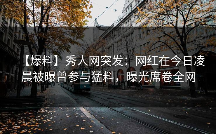 【爆料】秀人网突发：网红在今日凌晨被曝曾参与猛料，曝光席卷全网