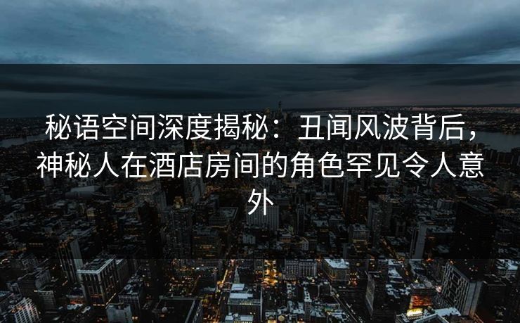 秘语空间深度揭秘:丑闻风波背后,神秘人在酒店房间的角色罕见令人意外 秘语空间深度揭秘:丑闻风波背后,神秘人在酒店房间的角色罕见令人意外