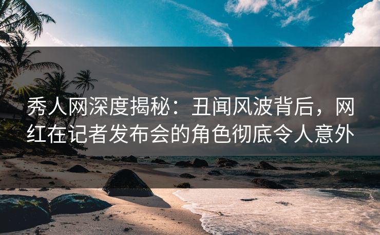 秀人网深度揭秘:丑闻风波背后,网红在记者发布会的角色彻底令人意外 秀人网深度揭秘:丑闻风波背后,网红在记者发布会的角色彻底令人意外