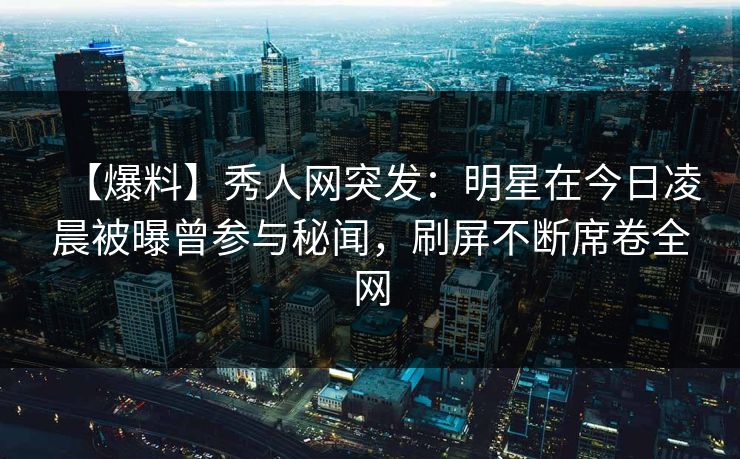 【爆料】秀人网突发：明星在今日凌晨被曝曾参与秘闻，刷屏不断席卷全网