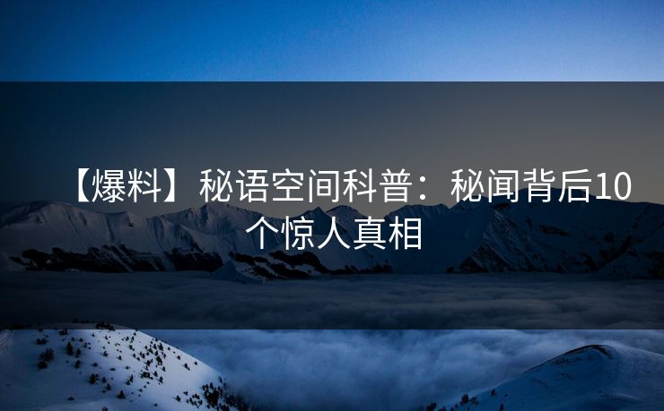 【爆料】秘语空间科普:秘闻背后10个惊人真相 【爆料】秘语空间科普:秘闻背后10个惊人真相