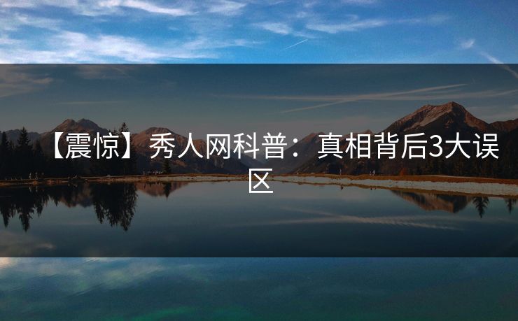 【震惊】秀人网科普:真相背后3大误区 【震惊】秀人网科普:真相背后3大误区