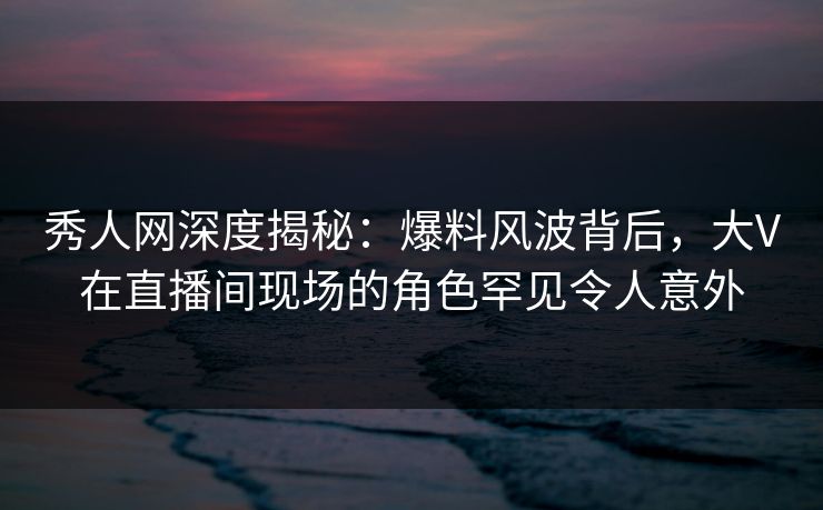 秀人网深度揭秘:爆料风波背后,大V在直播间现场的角色罕见令人意外 秀人网深度揭秘:爆料风波背后,大V在直播间现场的角色罕见令人意外