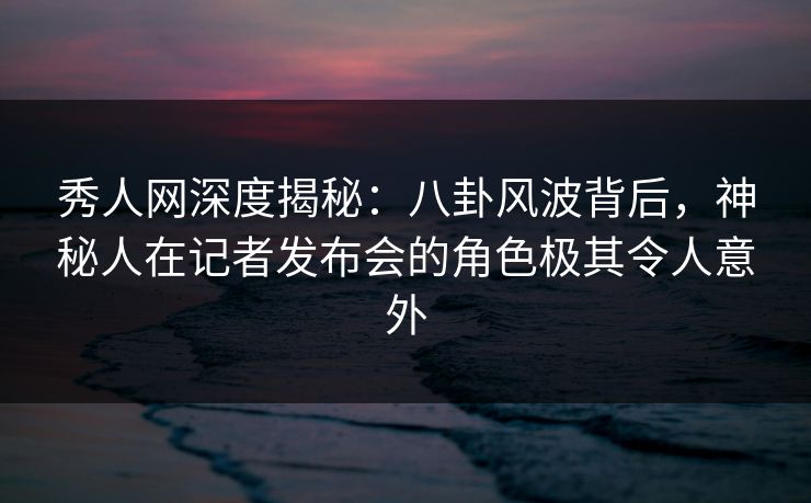 秀人网深度揭秘:八卦风波背后,神秘人在记者发布会的角色极其令人意外 秀人网深度揭秘:八卦风波背后,神秘人在记者发布会的角色极其令人意外