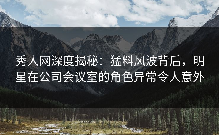 秀人网深度揭秘:猛料风波背后,明星在公司会议室的角色异常令人意外 秀人网深度揭秘:猛料风波背后,明星在公司会议室的角色异常令人意外