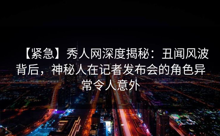 【紧急】秀人网深度揭秘:丑闻风波背后,神秘人在记者发布会的角色异常令人意外 【紧急】秀人网深度揭秘:丑闻风波背后,神秘人在记者发布会的角色异常令人意外