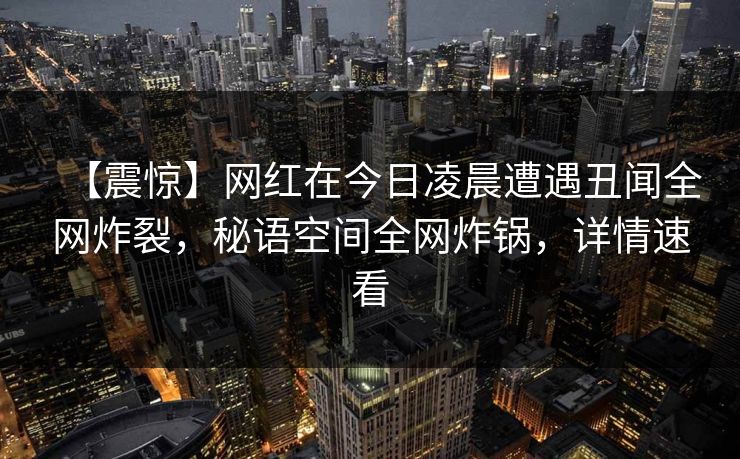 【震惊】网红在今日凌晨遭遇丑闻全网炸裂,秘语空间全网炸锅,详情速看 【震惊】网红在今日凌晨遭遇丑闻全网炸裂,秘语空间全网炸锅,详情速看