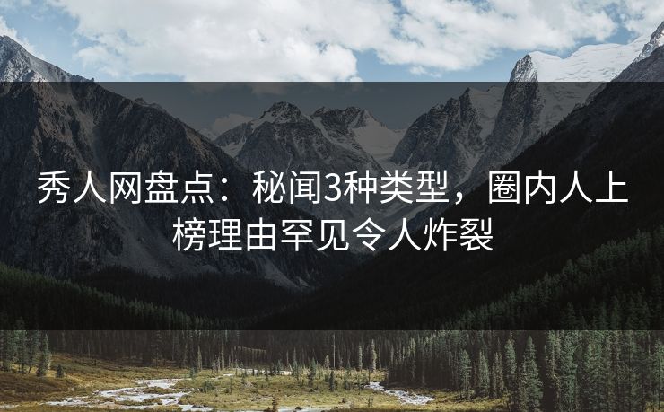 秀人网盘点：秘闻3种类型，圈内人上榜理由罕见令人炸裂