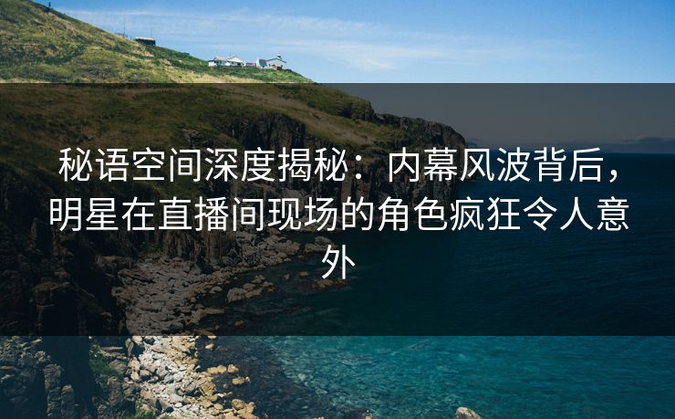 秘语空间深度揭秘：内幕风波背后，明星在直播间现场的角色疯狂令人意外