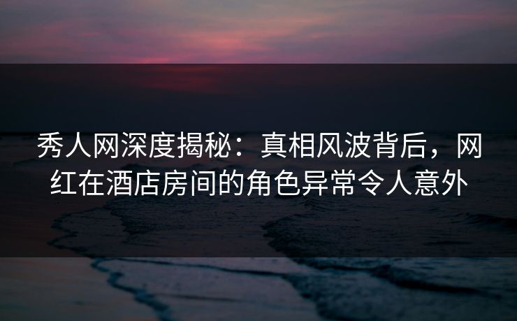 秀人网深度揭秘:真相风波背后,网红在酒店房间的角色异常令人意外 秀人网深度揭秘:真相风波背后,网红在酒店房间的角色异常令人意外