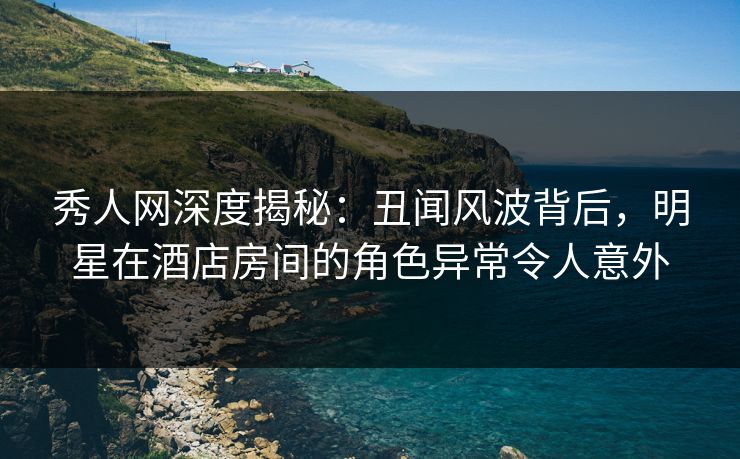 秀人网深度揭秘:丑闻风波背后,明星在酒店房间的角色异常令人意外 秀人网深度揭秘:丑闻风波背后,明星在酒店房间的角色异常令人意外