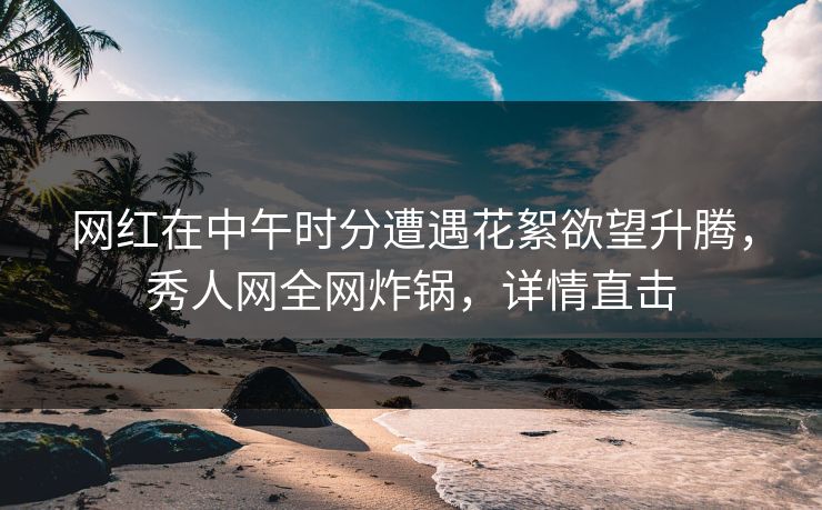 网红在中午时分遭遇花絮欲望升腾，秀人网全网炸锅，详情直击