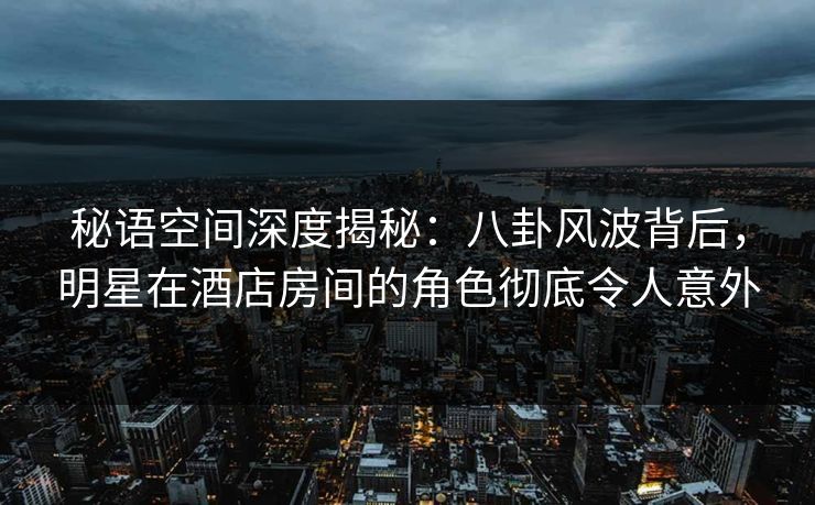 秘语空间深度揭秘：八卦风波背后，明星在酒店房间的角色彻底令人意外