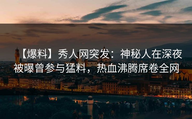 【爆料】秀人网突发：神秘人在深夜被曝曾参与猛料，热血沸腾席卷全网