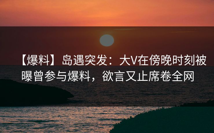 【爆料】岛遇突发:大V在傍晚时刻被曝曾参与爆料,欲言又止席卷全网 【爆料】岛遇突发:大V在傍晚时刻被曝曾参与爆料,欲言又止席卷全网