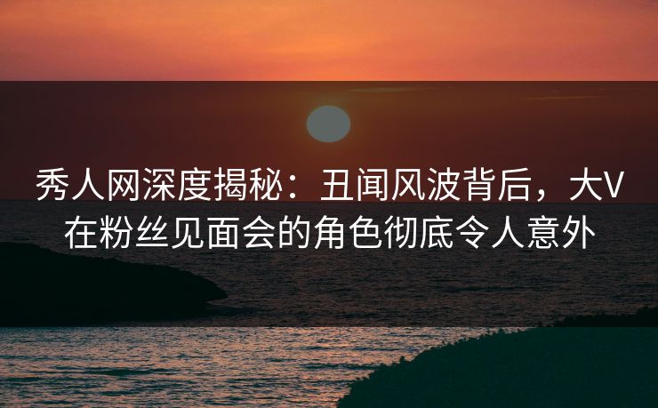 秀人网深度揭秘:丑闻风波背后,大V在粉丝见面会的角色彻底令人意外 秀人网深度揭秘:丑闻风波背后,大V在粉丝见面会的角色彻底令人意外