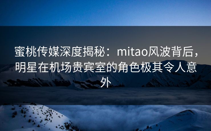 蜜桃传媒深度揭秘：mitao风波背后，明星在机场贵宾室的角色极其令人意外