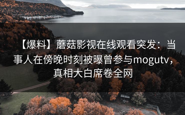 【爆料】蘑菇影视在线观看突发:当事人在傍晚时刻被曝曾参与mogutv,真相大白席卷全网 【爆料】蘑菇影视在线观看突发:当事人在傍晚时刻被曝曾参与mogutv,真相大白席卷全网