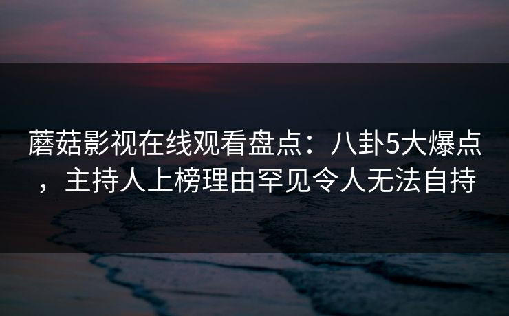 蘑菇影视在线观看盘点：八卦5大爆点，主持人上榜理由罕见令人无法自持