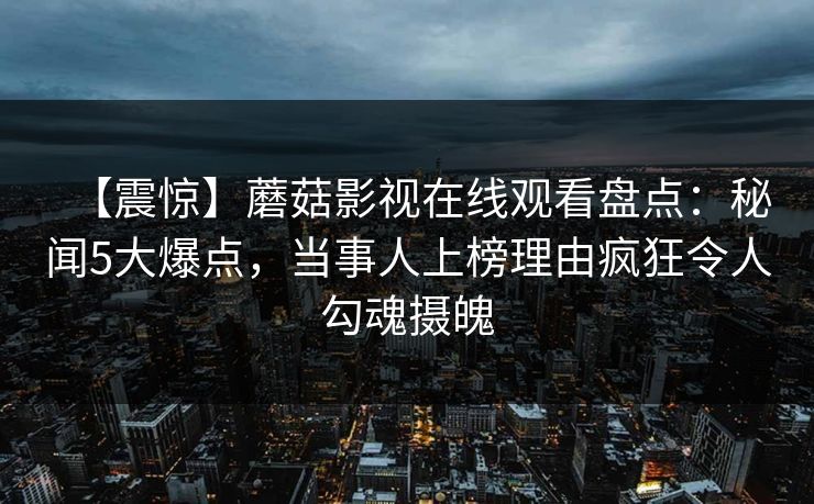 【震惊】蘑菇影视在线观看盘点：秘闻5大爆点，当事人上榜理由疯狂令人勾魂摄魄