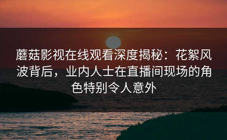 蘑菇影视在线观看深度揭秘：花絮风波背后，业内人士在直播间现场的角色特别令人意外