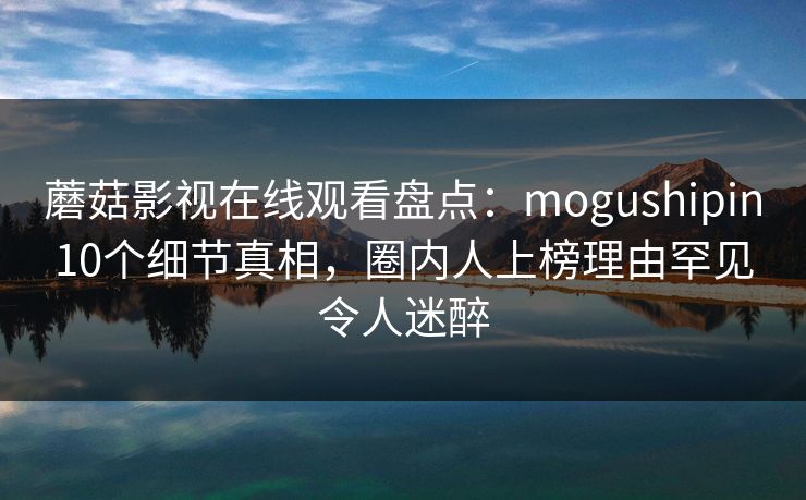 蘑菇影视在线观看盘点:mogushipin10个细节真相,圈内人上榜理由罕见令人迷醉 蘑菇影视在线观看盘点:mogushipin10个细节真相,圈内人上榜理由罕见令人迷醉