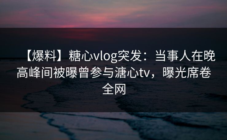 【爆料】糖心vlog突发：当事人在晚高峰间被曝曾参与溏心tv，曝光席卷全网